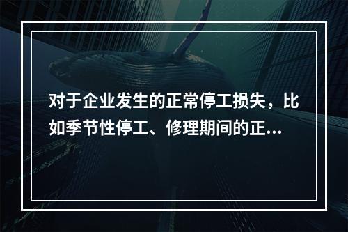 对于企业发生的正常停工损失，比如季节性停工、修理期间的正常停