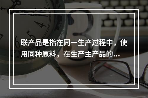 联产品是指在同一生产过程中，使用同种原料，在生产主产品的同时