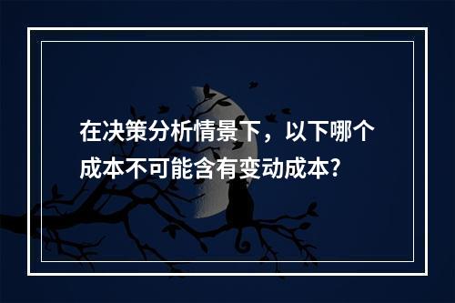 在决策分析情景下，以下哪个成本不可能含有变动成本?