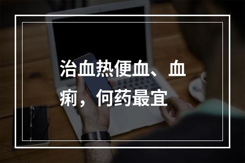 治血热便血、血痢，何药最宜