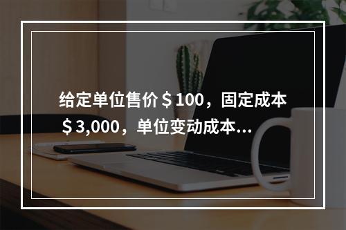 给定单位售价＄100，固定成本＄3,000，单位变动成本＄7