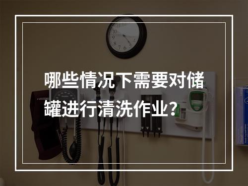 哪些情况下需要对储罐进行清洗作业？