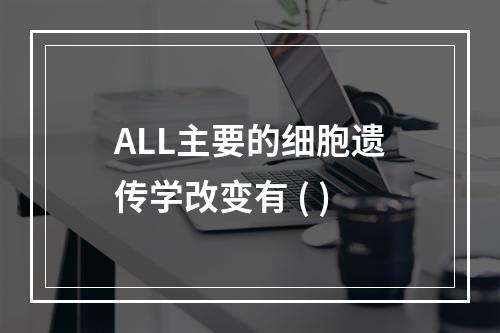 ALL主要的细胞遗传学改变有 ( )