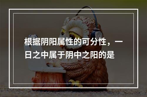 根据阴阳属性的可分性，一日之中属于阴中之阳的是