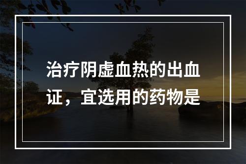 治疗阴虚血热的出血证，宜选用的药物是