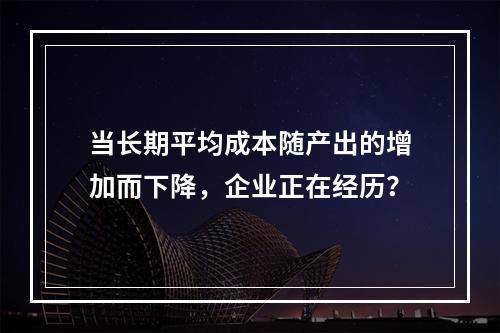 当长期平均成本随产出的增加而下降，企业正在经历？