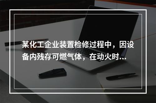 某化工企业装置检修过程中，因设备内残存可燃气体，在动火时发生