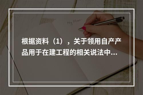 根据资料（1），关于领用自产产品用于在建工程的相关说法中，正