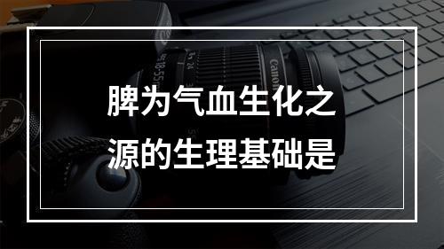 脾为气血生化之源的生理基础是