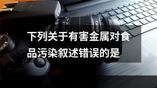 下列关于有害金属对食品污染叙述错误的是