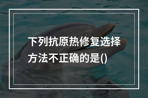 下列抗原热修复选择方法不正确的是()