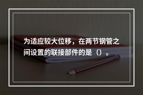 为适应较大位移，在两节钢管之间设置的联接部件的是（）。