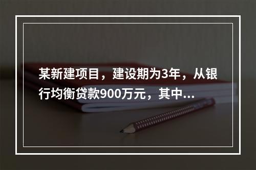 某新建项目，建设期为3年，从银行均衡贷款900万元，其中第1