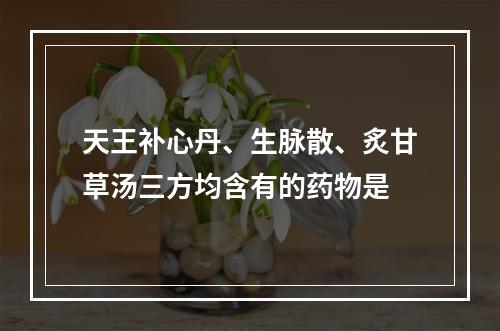 天王补心丹、生脉散、炙甘草汤三方均含有的药物是