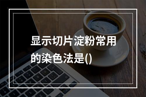 显示切片淀粉常用的染色法是()