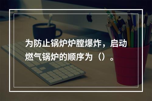 为防止锅炉炉膛爆炸，启动燃气锅炉的顺序为（）。