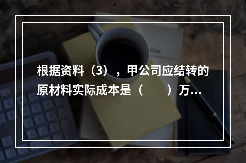 根据资料（3），甲公司应结转的原材料实际成本是（　　）万元。