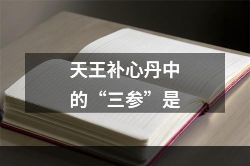 天王补心丹中的“三参”是