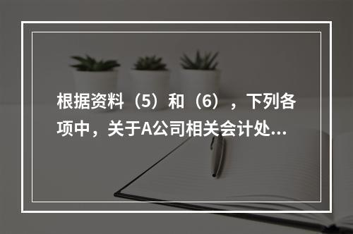 根据资料（5）和（6），下列各项中，关于A公司相关会计处理结