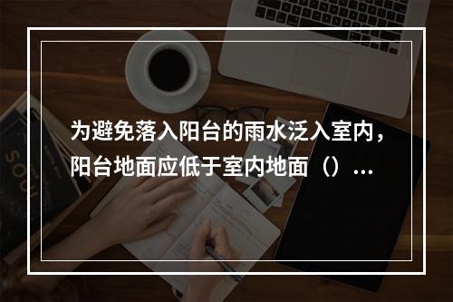 为避免落入阳台的雨水泛入室内，阳台地面应低于室内地面（）。