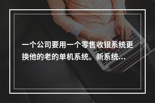 一个公司要用一个零售收银系统更换他的老的单机系统。新系统的成