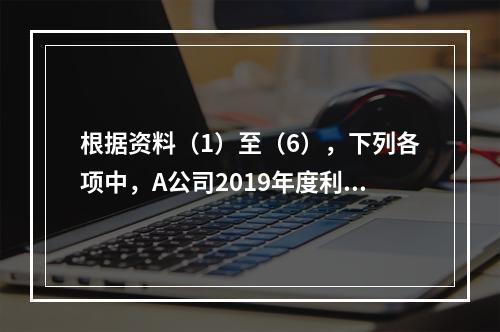 根据资料（1）至（6），下列各项中，A公司2019年度利润表