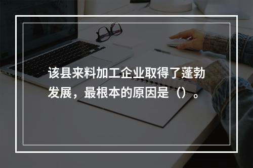 该县来料加工企业取得了蓬勃发展，最根本的原因是（）。