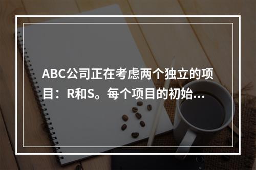 ABC公司正在考虑两个独立的项目：R和S。每个项目的初始投入