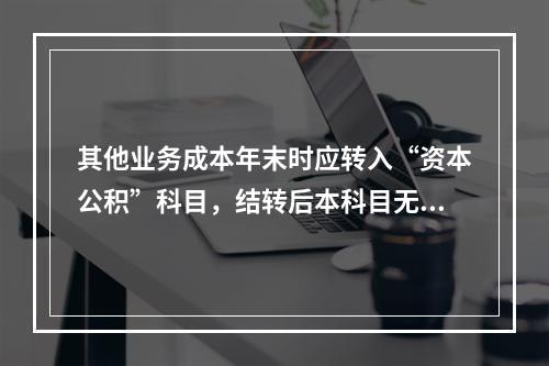 其他业务成本年末时应转入“资本公积”科目，结转后本科目无余额