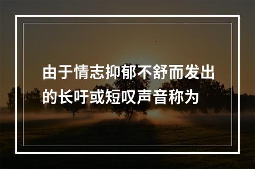 由于情志抑郁不舒而发出的长吁或短叹声音称为