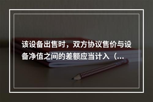 该设备出售时，双方协议售价与设备净值之间的差额应当计入（）。