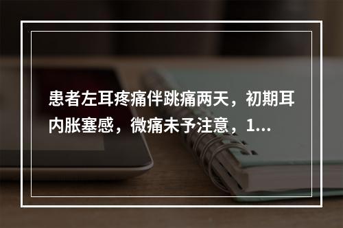 患者左耳疼痛伴跳痛两天，初期耳内胀塞感，微痛未予注意，1天来