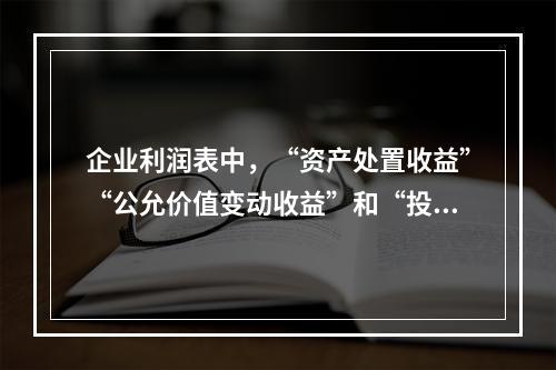 企业利润表中，“资产处置收益”“公允价值变动收益”和“投资收