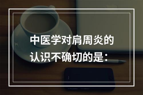 中医学对肩周炎的认识不确切的是：