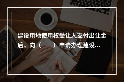 建设用地使用权受让人支付出让金后，向（　　）申请办理建设用地