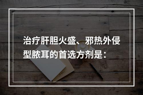 治疗肝胆火盛、邪热外侵型脓耳的首选方剂是：