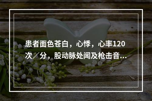 患者面色苍白，心悸，心率120次／分，股动脉处闻及枪击音，血