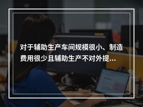 对于辅助生产车间规模很小、制造费用很少且辅助生产不对外提供产