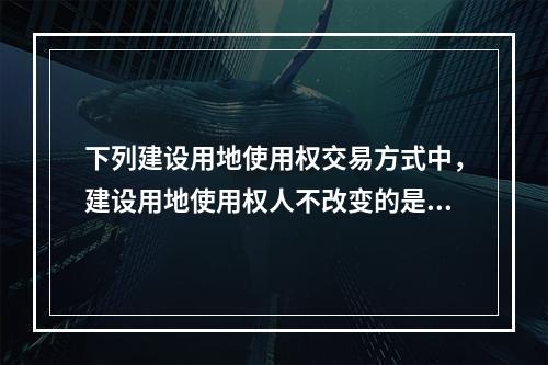 下列建设用地使用权交易方式中，建设用地使用权人不改变的是（　