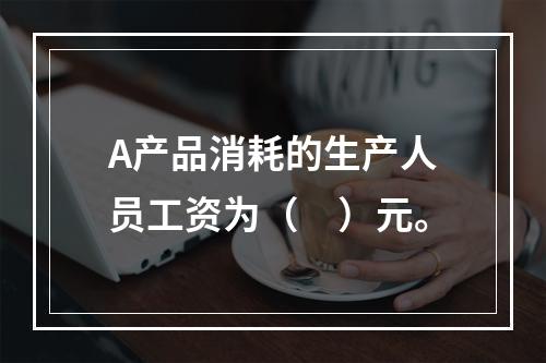 A产品消耗的生产人员工资为（　）元。