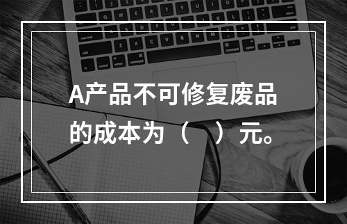 A产品不可修复废品的成本为（　）元。