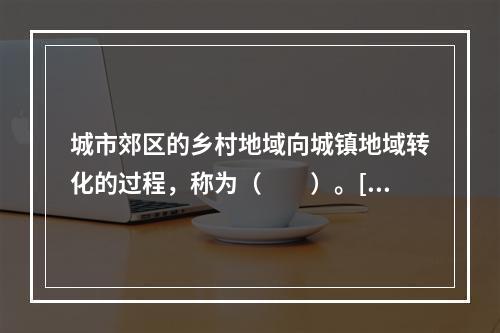 城市郊区的乡村地域向城镇地域转化的过程，称为（　　）。[20