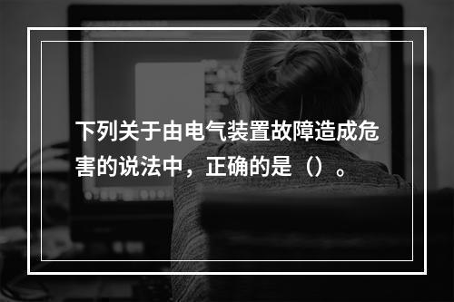 下列关于由电气装置故障造成危害的说法中，正确的是（）。