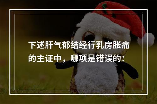 下述肝气郁结经行乳房胀痛的主证中，哪项是错误的：