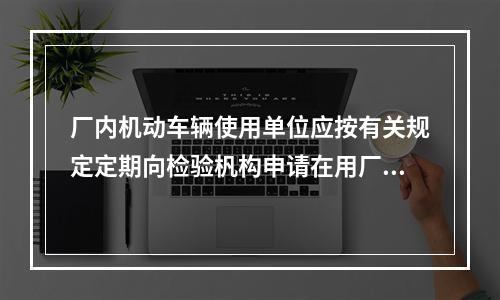 厂内机动车辆使用单位应按有关规定定期向检验杋构申请在用厂内机