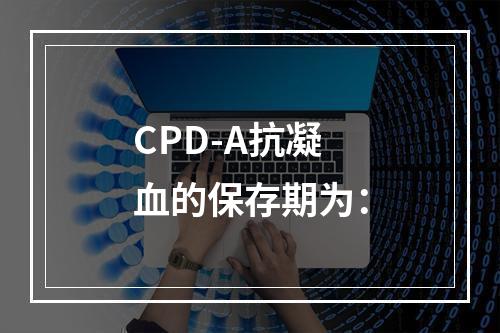 CPD-A抗凝血的保存期为：