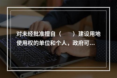 对未经批准擅自（　　）建设用地使用权的单位和个人，政府可以依