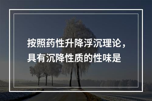 按照药性升降浮沉理论，具有沉降性质的性味是