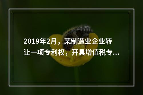 2019年2月，某制造业企业转让一项专利权，开具增值税专用发