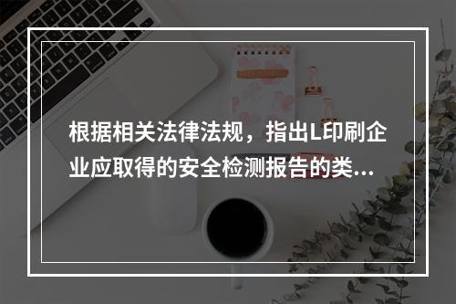 根据相关法律法规，指出L印刷企业应取得的安全检测报告的类别。